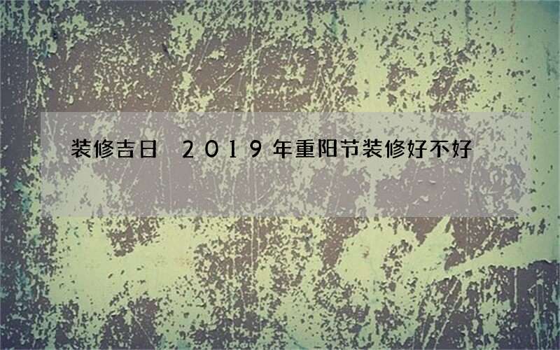 装修吉日 2019年重阳节装修好不好